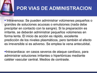 POR VIAS DE ADMINISTRACION
 Intravenosa: Se pueden administrar volúmenes pequeños o
grandes de soluciones acuosas o emulsiones (nada debe
precipitar en contacto con la sangre). Si la preparación es
irritante, se deberán administrar pequeños volúmenes en
forma lenta. El inicio de acción es rápido, excelente
predicción de los niveles plasmáticos, pero también el efecto
es irreversible si es adverso. Se emplea la vena antecubital.
Intracardiaca: en casos severos de ataque cardíaco, para
administrar soluciones irritantes o hipertónicas mediante
catéter vascular central. Medios de contraste.

 