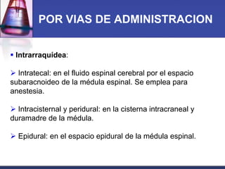 POR VIAS DE ADMINISTRACION
 Intrarraquídea:
 Intratecal: en el fluido espinal cerebral por el espacio
subaracnoideo de la médula espinal. Se emplea para
anestesia.
 Intracisternal y peridural: en la cisterna intracraneal y
duramadre de la médula.
 Epidural: en el espacio epidural de la médula espinal.

 