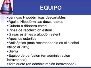 EQUIPO
Jeringas Hipodérmicas descartables
Agujas Hipodérmicas descartables
Cubeta o riñonera estéril
Pinza de recolección estéril
Gasas estériles o algodón esteril
Apósitos estériles
Antiséptico (más recomendable es el alcohol
etílico al 70%)
Sierra
Equipo de perfusion (en administracion
intravenosa)
Torniquete (en administración intravenosa)

 