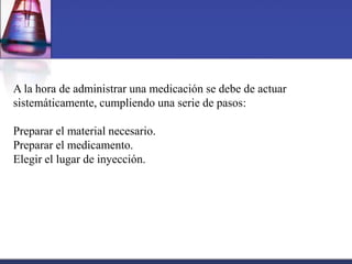 A la hora de administrar una medicación se debe de actuar
sistemáticamente, cumpliendo una serie de pasos:

Preparar el material necesario.
Preparar el medicamento.
Elegir el lugar de inyección.

 