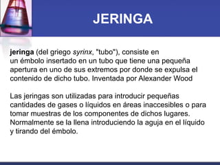 JERINGA
jeringa (del griego syrinx, "tubo"), consiste en
un émbolo insertado en un tubo que tiene una pequeña
apertura en uno de sus extremos por donde se expulsa el
contenido de dicho tubo. Inventada por Alexander Wood
Las jeringas son utilizadas para introducir pequeñas
cantidades de gases o líquidos en áreas inaccesibles o para
tomar muestras de los componentes de dichos lugares.
Normalmente se la llena introduciendo la aguja en el líquido
y tirando del émbolo.

 