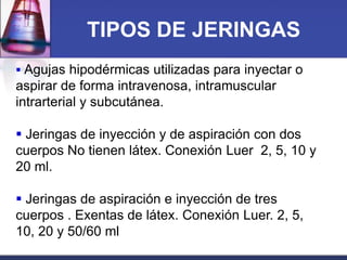 TIPOS DE JERINGAS
 Agujas hipodérmicas utilizadas para inyectar o

aspirar de forma intravenosa, intramuscular
intrarterial y subcutánea.
 Jeringas de inyección y de aspiración con dos
cuerpos No tienen látex. Conexión Luer 2, 5, 10 y
20 ml.
 Jeringas de aspiración e inyección de tres
cuerpos . Exentas de látex. Conexión Luer. 2, 5,
10, 20 y 50/60 ml

 