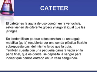 CATETER
El catéter es la aguja de uso común en la venoclisis,
estos vienen de diferente grosor y largo al igual que las
jeringas.
Se idedentifican porque estos constan de una aguja
metálica (guía) recubierta por una sonda plástica flexible
sobrepuesta casi del mismo largo que la guía.
También cuenta con una pequeña cámara vacía en la
parte final, que es donde se deposita la sangre para
indicar que hemos entrado en un vaso sanguíneo.

 