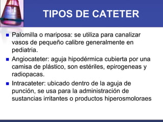 TIPOS DE CATETER






Palomilla o mariposa: se utiliza para canalizar
vasos de pequeño calibre generalmente en
pediatria.
Angiocateter: aguja hipodérmica cubierta por una
camisa de plástico, son estériles, epirogeneas y
radiopacas.
Intracateter: ubicado dentro de la aguja de
punción, se usa para la administración de
sustancias irritantes o productos hiperosmoloraes

 