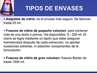TIPOS DE ENVASES
 Ampollas de vidrio: es el envase más seguro. Se fabrican
hasta 25 ml.
 Frascos de vidrio de pequeño volumen: para contener
más de una dosis o polvos. Vol disponibles: 5 - 250 ml. El
cierre se logra mediante un tapón que debe asegurar
hermeticidad después de cada extracción, no aportar
sustancias extrañas, ni adsorber componentes de la
formulación.
 Frascos de vidrio de gran volumen: frascos Baxter de
hasta 1000 ml.

 