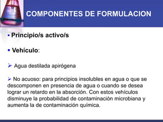 COMPONENTES DE FORMULACION
 Principio/s activo/s

 Vehículo:

 Agua destilada apirógena
 No acuoso: para principios insolubles en agua o que se
descomponen en presencia de agua o cuando se desea
lograr un retardo en la absorción. Con estos vehículos
disminuye la probabilidad de contaminación microbiana y
aumenta la de contaminación química.

 