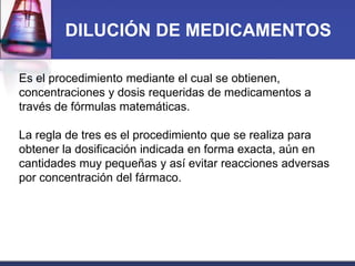 DILUCIÓN DE MEDICAMENTOS
Es el procedimiento mediante el cual se obtienen,
concentraciones y dosis requeridas de medicamentos a
través de fórmulas matemáticas.

La regla de tres es el procedimiento que se realiza para
obtener la dosificación indicada en forma exacta, aún en
cantidades muy pequeñas y así evitar reacciones adversas
por concentración del fármaco.

 