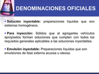 DENOMINACIONES OFICIALES
 Solución inyectable: preparaciones líquidas que son
sistemas homogéneos.
 Para inyección: Sólidos que al agregarles vehículos
apropiados forman soluciones que cumplen con todos los
requisitos generales aplicables a las soluciones inyectables.
 Emulsión inyectable: Preparaciones líquidas que son
emulsiones de fase externa acuosa u oleosa.

 