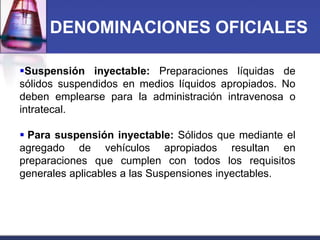DENOMINACIONES OFICIALES
Suspensión inyectable: Preparaciones líquidas de
sólidos suspendidos en medios líquidos apropiados. No
deben emplearse para la administración intravenosa o
intratecal.
 Para suspensión inyectable: Sólidos que mediante el
agregado de vehículos apropiados resultan en
preparaciones que cumplen con todos los requisitos
generales aplicables a las Suspensiones inyectables.

 