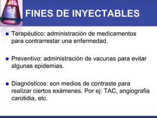 FINES DE INYECTABLES


Terapéutico: administración de medicamentos
para contrarrestar una enfermedad.



Preventivo: administración de vacunas para evitar
algunas epidemias.



Diagnósticos: son medios de contraste para
realizar ciertos exámenes. Por ej: TAC, angiografia
carotidia, etc.

 
