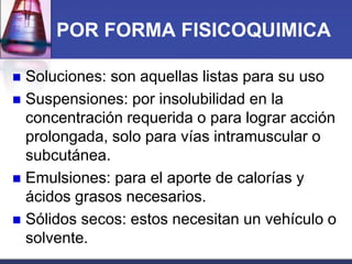 POR FORMA FISICOQUIMICA
Soluciones: son aquellas listas para su uso
 Suspensiones: por insolubilidad en la
concentración requerida o para lograr acción
prolongada, solo para vías intramuscular o
subcutánea.
 Emulsiones: para el aporte de calorías y
ácidos grasos necesarios.
 Sólidos secos: estos necesitan un vehículo o
solvente.


 
