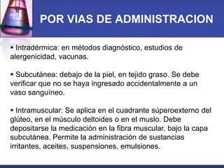POR VIAS DE ADMINISTRACION
 Intradérmica: en métodos diagnóstico, estudios de
alergenicidad, vacunas.
 Subcutánea: debajo de la piel, en tejido graso. Se debe
verificar que no se haya ingresado accidentalmente a un
vaso sanguíneo.
 Intramuscular: Se aplica en el cuadrante súperoexterno del
glúteo, en el músculo deltoides o en el muslo. Debe
depositarse la medicación en la fibra muscular, bajo la capa
subcutánea. Permite la administración de sustancias
irritantes, aceites, suspensiones, emulsiones.

 