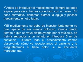 Antes de introducir el medicamento siempre se debe 
aspirar para ver si hemos conectado con un vaso. En 
caso afirmativo, debemos extraer la aguja y pinchar 
nuevamente en otro lugar. 
El medicamento se debe de inyectar lentamente ya 
que, aparte de ser menos doloroso, iremos dando 
tiempo a que se vaya distribuyendo por el músculo, de 
treinta segundos a un minuto en introducir 5 ml de 
sustancia. Durante todo el procedimiento iremos 
observando cómo va reaccionando el paciente y le 
preguntaremos si tiene dolor, si se encuentra 
mareado, etc. 
 