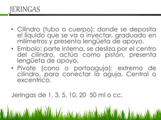 JERINGAS
• Cilindro (tubo o cuerpo): donde se deposita
el líquido que se va a inyectar, graduado en
milímetros y presenta lengüeta de apoyo.
• Embolo: parte interna, se desliza por el centro
del cilindro, actúa como pistón, presenta
lengüeta de apoyo.
• Pivote (cono o portaaguja): extremo de
cilindro, para conectar la aguja. Central o
excentrico.
Jeringas de 1, 3, 5, 10, 20 50 ml o cc.
 