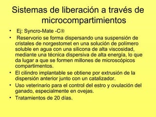 Sistemas de liberación a través de
microcompartimientos
• Ej: Syncro-Mate -C
• Reservorio se forma dispersando una suspensión de
cristales de norgestomet en una solución de polímero
soluble en agua con una silicona de alta viscosidad,
mediante una técnica dispersiva de alta energía, lo que
da lugar a que se formen millones de microscópicos
compartimentos.
• El cilindro implantable se obtiene por extrusión de la
dispersión anterior junto con un catalizador.
• Uso veterinario para el control del estro y ovulación del
ganado, especialmente en ovejas.
• Tratamientos de 20 días.
 