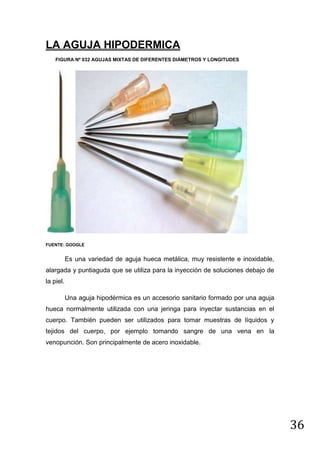 LA AGUJA HIPODERMICA
FIGURA Nº 032 AGUJAS MIXTAS DE DIFERENTES DIÁMETROS Y LONGITUDES

FUENTE: GOOGLE

Es una variedad de aguja hueca metálica, muy resistente e inoxidable,
alargada y puntiaguda que se utiliza para la inyección de soluciones debajo de
la piel.
Una aguja hipodérmica es un accesorio sanitario formado por una aguja
hueca normalmente utilizada con una jeringa para inyectar sustancias en el
cuerpo. También pueden ser utilizados para tomar muestras de líquidos y
tejidos del cuerpo, por ejemplo tomando sangre de una vena en la
venopunción. Son principalmente de acero inoxidable.

36

 