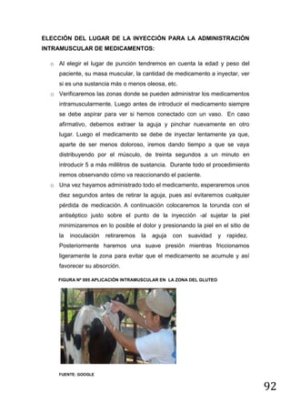 ELECCIÓN DEL LUGAR DE LA INYECCIÓN PARA LA ADMINISTRACIÓN
INTRAMUSCULAR DE MEDICAMENTOS:
o Al elegir el lugar de punción tendremos en cuenta la edad y peso del
paciente, su masa muscular, la cantidad de medicamento a inyectar, ver
si es una sustancia más o menos oleosa, etc.
o Verificaremos las zonas donde se pueden administrar los medicamentos
intramuscularmente. Luego antes de introducir el medicamento siempre
se debe aspirar para ver si hemos conectado con un vaso. En caso
afirmativo, debemos extraer la aguja y pinchar nuevamente en otro
lugar. Luego el medicamento se debe de inyectar lentamente ya que,
aparte de ser menos doloroso, iremos dando tiempo a que se vaya
distribuyendo por el músculo, de treinta segundos a un minuto en
introducir 5 a más mililitros de sustancia. Durante todo el procedimiento
iremos observando cómo va reaccionando el paciente.
o Una vez hayamos administrado todo el medicamento, esperaremos unos
diez segundos antes de retirar la aguja, pues así evitaremos cualquier
pérdida de medicación. A continuación colocaremos la torunda con el
antiséptico justo sobre el punto de la inyección -al sujetar la piel
minimizaremos en lo posible el dolor y presionando la piel en el sitio de
la

inoculación

retiraremos

la

aguja

con

suavidad

y

rapidez.

Posteriormente haremos una suave presión mientras friccionamos
ligeramente la zona para evitar que el medicamento se acumule y así
favorecer su absorción.
FIGURA Nº 095 APLICACIÓN INTRAMUSCULAR EN LA ZONA DEL GLUTEO

FUENTE: GOOGLE

92

 