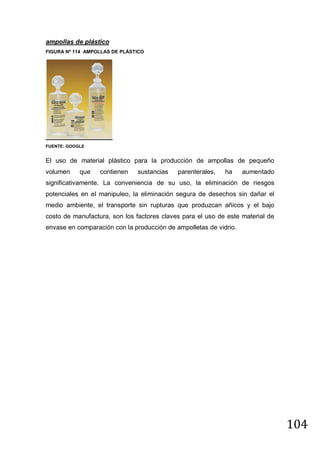 ampollas de plástico
FIGURA Nº 114 AMPOLLAS DE PLÁSTICO

FUENTE: GOOGLE

El uso de material plástico para la producción de ampollas de pequeño
volumen

que

contienen

sustancias

parenterales,

ha

aumentado

significativamente. La conveniencia de su uso, la eliminación de riesgos
potenciales en el manipuleo, la eliminación segura de desechos sin dañar el
medio ambiente, el transporte sin rupturas que produzcan añicos y el bajo
costo de manufactura, son los factores claves para el uso de este material de
envase en comparación con la producción de ampolletas de vidrio.

104

 