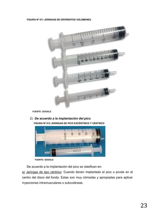 FIGURA Nº 011 JERINGAS DE DIFERENTES VOLÚMENES

FUENTE: GOOGLE

2) De acuerdo a la implantación del pico.
FIGURA Nº 012 JERINGAS DE PICO EXCÉNTRICO Y CÉNTRICO

FUENTE: GOOGLE

De acuerdo a la implantación del pico se clasifican en:
a) Jeringas de tipo céntrico: Cuando tienen implantado el pico o pivote en el
centro del disco del fondo. Estas son muy cómodas y apropiadas para aplicar
inyecciones intramusculares o subcutáneas.

23

 