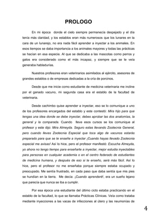 PROLOGO
En mi época donde el cielo siempre permanecía despejado y el día
tenía más claridad, y los establos eran más numerosos que los lunares en la
cara de un lunarejo, no era nada fácil aprender a inyectar a los animales. En
esos tiempos se daba importancia a los animales mayores y todas las prácticas
se hacían en esa especie. Al que se dedicaba a las mascotas como perros y
gatos era considerado como el más incapaz, y siempre que se le veía
generaba habladurías.
Nuestros profesores eran veterinarios asimilados al ejército, asesores de
grandes establos o de empresas dedicadas a la cría de porcinos.
Desde que me inicie como estudiante de medicina veterinaria me incline
por el ganado vacuno, mi segunda casa era el establo de la facultad de
veterinaria.
Desde cachimbo quise aprender a inyectar, eso se lo comunique a uno
de los profesores encargados del establo y este contestó: Mira hijo para que
tengas una idea donde se debe inyectar, debes aprobar las dos anatomías, la
general y la comparada. Cuando

lleve esos cursos se los comunique al

profesor y este dijo: Mira Almeyda. Seguro estas llevando Zootecnia General,
pero cuando lleves Zootecnia Especial que toca algo de vacunos estarás
preparado para que se te enseñe a inyectar ¡Cuando hayas llevado Zootecnia
especial me avisas! Así lo hice, pero el profesor manifestó: Escucha Almeyda,
yo ahora no tengo tiempo para enseñarte a inyectar, mejor estudia inyectables
para personas en cualquier academia o en el centro federado de estudiantes
de medicina humana, y después de eso si te enseño, será más fácil. Así lo
hice, pero el profesor no me enseñaba porque siempre estaba ocupado y
preocupado. Me sentía frustrado, en cada paso que daba sentía que mis pies
se hundían en la tierra. Me decía: ¡Cuando aprenderé!, era un sueño lejano
que parecía que nunca se iba a cumplir.
Por esa época una estudiante del último ciclo estaba practicando en el
establo de la facultad, lo que se llamaba Prácticas Clínicas. Veía como trataba
mediante inyecciones a las vacas de infecciones al útero y las neumonías de

4

 