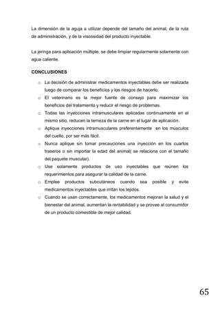 La dimensión de la aguja a utilizar depende del tamaño del animal, de la ruta
de administración, y de la viscosidad del producto inyectable.

La jeringa para aplicación múltiple, se debe limpiar regularmente solamente con
agua caliente.
CONCLUSIONES
o La decisión de administrar medicamentos inyectables debe ser realizada
luego de comparar los beneficios y los riesgos de hacerlo.
o El veterinario es la mejor fuente de consejo para maximizar los
beneficios del tratamiento y reducir el riesgo de problemas.
o Todas las inyecciones intramusculares aplicadas continuamente en el
mismo sitio, reducen la terneza de la carne en el lugar de aplicación.
o Aplique inyecciones intramusculares preferentemente en los músculos
del cuello, por ser más fácil.
o Nunca aplique sin tomar precauciones una inyección en los cuartos
traseros o sin importar la edad del animal( se relaciona con el tamaño
del paquete muscular).
o Use solamente productos de uso inyectables que reúnen los
requerimientos para asegurar la calidad de la carne.
o Emplee

productos

subcutáneos

cuando

sea

posible

y

evite

medicamentos inyectables que irritan los tejidos.
o Cuando se usan correctamente, los medicamentos mejoran la salud y el
bienestar del animal, aumentan la rentabilidad y se provee al consumidor
de un producto comestible de mejor calidad.

65

 
