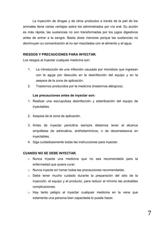 La inyección de drogas y de otros productos a través de la piel de los
animales tiene varias ventajas sobre los administrados por vía oral. Su acción
es más rápida; las sustancias no son transformadas por los jugos digestivos
antes de entrar a la sangre. Basta dosis menores porque las sustancias no
disminuyen su concentración al no ser mezcladas con el alimento y el agua.

RIESGOS Y PRECAUCIONES PARA INYECTAR.
Los riesgos al inyectar cualquier medicina son:
1.

La introducción de una infección causada por microbios que ingresan
con la aguja por descuido en la desinfección del equipo y en la
asepsia de la zona de aplicación.

2.

Trastornos producidos por la medicina (trastornos alérgicos).
Las precauciones antes de inyectar son:

1. Realizar una escrupulosa desinfección y esterilización del equipo de
inyectables.
2. Asepsia de la zona de aplicación.
3. Antes de inyectar penicilina siempre debemos tener al alcance
ampolletas de adrenalina, antihistamínicos, o de dexametasona en
inyectables.
4. Siga cuidadosamente todas las instrucciones para inyectar.

CUANDO NO SE DEBE INYECTAR.
o Nunca inyecte una medicina que no sea recomendada para la
enfermedad que quiera curar.
o Nunca inyecte sin tomar todas las precauciones recomendadas.
o Debe tener mucho cuidado durante la preparación del sitio de la
inyección, el equipo y el producto, para reducir al mínimo las probables
complicaciones.
o Hay tanto peligro al inyectar cualquier medicina en la vena que
solamente una persona bien capacitada lo puede hacer.

7

 