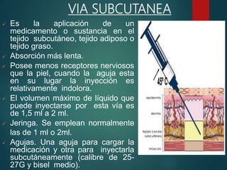  Es la aplicación de un
medicamento o sustancia en el
tejido subcutáneo, tejido adiposo o
tejido graso.
 Absorción más lenta.
 Posee menos receptores nerviosos
que la piel, cuando la aguja esta
en su lugar la inyección es
relativamente indolora.
 El volumen máximo de líquido que
puede inyectarse por esta vía es
de 1,5 ml a 2 ml.
 Jeringa. Se emplean normalmente
las de 1 ml o 2ml.
 Agujas. Una aguja para cargar la
medicación y otra para inyectarla
subcutáneamente (calibre de 25-
27G y bisel medio).
VIA SUBCUTANEA
 