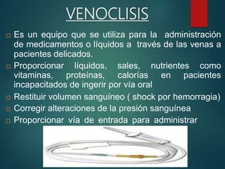 VENOCLISIS
 Es un equipo que se utiliza para la administración
de medicamentos o líquidos a través de las venas a
pacientes delicados.
 Proporcionar líquidos, sales, nutrientes como
vitaminas, proteínas, calorías en pacientes
incapacitados de ingerir por vía oral
 Restituir volumen sanguíneo ( shock por hemorragia)
 Corregir alteraciones de la presión sanguínea
 Proporcionar vía de entrada para administrar
 