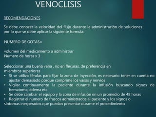 VENOCLISIS
RECOMENDACIONES
Se debe conocer la velocidad del flujo durante la administración de soluciones
por lo que se debe aplicar la siguiente formula:
NUMERO DE GOTAS=
volumen del medicamento a administrar
Numero de horas x 3
Seleccionar una buena vena , no en flexuras, de preferencia en
miembros superiores
• Si se utiliza férulas para fijar la zona de inyección, es necesario tener en cuenta no
ajustar demasiado porque comprime los vasos y nervios
• Vigilar continuamente la paciente durante la infusión buscando signos de
hematoma, edema etc
• Se debe cambiar el equipo y la zona de infusión en un promedio de 48 horas
• Registrar el numero de frascos administrados al paciente y los signos o
síntomas inesperados que puedan presentar durante el procedimiento
 
