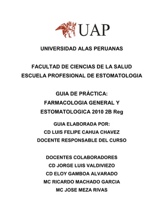 UNIVERSIDAD ALAS PERUANAS


   FACULTAD DE CIENCIAS DE LA SALUD
ESCUELA PROFESIONAL DE ESTOMATOLOGIA


          GUIA DE PRÁCTICA:
       FARMACOLOGIA GENERAL Y
     ESTOMATOLOGICA 2010 2B Reg

          GUIA ELABORADA POR:
      CD LUIS FELIPE CAHUA CHAVEZ
    DOCENTE RESPONSABLE DEL CURSO


       DOCENTES COLABORADORES
        CD JORGE LUIS VALDIVIEZO
       CD ELOY GAMBOA ALVARADO
      MC RICARDO MACHADO GARCIA
          MC JOSE MEZA RIVAS
 