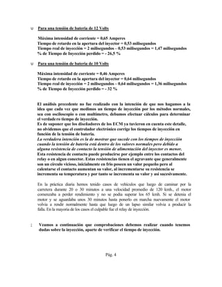 υ   Para una tensión de bateria de 12 Volts

    Máxima intensidad de corriente = 0,65 Amperes
    Tiempo de retardo en la apertura del inyector = 0,53 milisegundos
    Tiempo real de inyección = 2 milisegundos – 0,53 milisegundos = 1,47 milisegundos
    % de Tiempo de Inyección perdido = - 26,5 %

υ   Para una tensión de bateria de 10 Volts

    Máxima intensidad de corriente = 0,46 Amperes
    Tiempo de retardo en la apertura del inyector = 0,64 milisegundos
    Tiempo real de inyección = 2 milisegundos – 0,64 milisegundos = 1,36 milisegundos
    % de Tiempo de Inyección perdido = - 32 %


∴ El análisis precedente no fue realizado con la intención de que nos hagamos a la
  idea que cada vez que medimos un tiempo de inyección por los métodos normales,
  sea con osciloscopio o con multímetro, debamos efectuar cálculos para determinar
  el verdade ro tiempo de inyección.
  Es de suponer que los diseñadores de los ECM ya tuvieron en cuenta este detalle,
  no olvidemos que el controlador electrónico corrige los tiempos de inyección en
  función de la tensión de bateria.
  La verdadera intención es la de mostrar que sucede con los tiempos de inyección
  cuando la tensión de bateria está dentro de los valores normales pero debido a
  alguna resistencia de contacto la tensión de alimentación del inyector es menor.
  Esta resistencia de contacto puede producirse por ejemplo entre los contactos del
  relay o en algun conector. Estas resistencias tienen el agravante que generalmente
  son un círculo vicioso, inicialmente en frio poseen un valor pequeño pero al
  calentarse el contacto aumentan su valor, al incrementarse su resistencia se
  incrementa su temperatura y por tanto se incrementa su valor y así sucesivamente.

ϑ En la práctica diaria hemos tenido casos de vehículos que luego de caminar por la
  carretera durante 20 o 30 minutos a una velocidad promedio de 120 kmh., el motor
  comenzaba a perder rendimiento y no se podia superar los 65 kmh. Si se detenia el
  motor y se aguardaba unos 30 minutos hasta ponerlo en marcha nuevamente el motor
  volvia a rendir normalmente hasta que luego de un lapso similar volvia a producir la
  falla. En la mayoria de los casos el culpable fue el relay de inyección.


;   Veamos a continuación que comprobaciones debemos realizar cuando tenemos
    dudas sobre la inyección, aparte de verificar el tiempo de inyección.




                                         Pág. 4
 