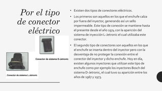 Por el tipo
de conector
eléctrico
• Existen dos tipos de conectores eléctricos.
• Los primeros son aquellos en los que el enchufe calza
por fuera del inyector, generando así un sello
impermeable. Este tipo de conexión se mantiene hasta
el presente desde el año 1974 con la aparición del
sistema de inyección L-Jetronic el cual utilizaba este
conector.
• El segundo tipo de conectores son aquellos en los que
el enchufe se inserta dentro del inyector pero con la
desventaja de no proteger la conexión entre el
conector del inyector y dicho enchufe. Hoy en día,
existen algunos inyectores que utilizan este tipo de
enchufe como por ejemplo los inyectores Bosch del
sistema D-Jetronic, el cual tuvo su aparición entre los
años de 1967 y 1973.
 
