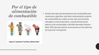 Por el tipo de
alimentación
de combustible
• Existen dos tipos de alimentación de combustible para
inyectores a gasolina: top-feed o alimentación superior
de combustible los cuales son los más comúnmente
utilizados a nivel automotriz, y los de alimentación
lateral 15 de combustible o también llamados bottom-
feed. Este tipo de inyector se encuentra en los sistemas
de inyección monopunto
 