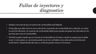 Fallas de inyectores y
diagnostico
• Señales comunes de que el inyector de combustible está fallando
• Si hay algo que salió mal con uno o más de los inyectores de combustible de tu vehículo, su motor
no será tan eficiente. Un inyector de combustible defectuoso puede estropear los intervalos en los
que hay que rociar el combustible.
• También puede impedir que se inyecte el combustible en el motor cuando se supone que se debe
rociar.A corto plazo, tu camioneta puede no ser tan confiable como solía serlo en términos de
rendimiento. Dependiendo del caso, tu vehículo puede incluso no funcionar.
 