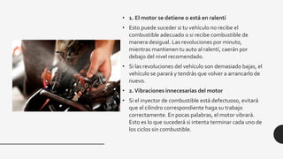 • 1. El motor se detiene o está en ralentí
• Esto puede suceder si tu vehículo no recibe el
combustible adecuado o si recibe combustible de
manera desigual. Las revoluciones por minuto,
mientras mantienen tu auto al ralentí, caerán por
debajo del nivel recomendado.
• Si las revoluciones del vehículo son demasiado bajas, el
vehículo se parará y tendrás que volver a arrancarlo de
nuevo.
• 2.Vibraciones innecesarias del motor
• Si el inyector de combustible está defectuoso, evitará
que el cilindro correspondiente haga su trabajo
correctamente. En pocas palabras, el motor vibrará.
Esto es lo que sucederá si intenta terminar cada uno de
los ciclos sin combustible.
 