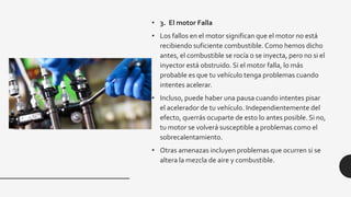 • 3. El motor Falla
• Los fallos en el motor significan que el motor no está
recibiendo suficiente combustible. Como hemos dicho
antes, el combustible se rocía o se inyecta, pero no si el
inyector está obstruido. Si el motor falla, lo más
probable es que tu vehículo tenga problemas cuando
intentes acelerar.
• Incluso, puede haber una pausa cuando intentes pisar
el acelerador de tu vehículo. Independientemente del
efecto, querrás ocuparte de esto lo antes posible. Si no,
tu motor se volverá susceptible a problemas como el
sobrecalentamiento.
• Otras amenazas incluyen problemas que ocurren si se
altera la mezcla de aire y combustible.
 