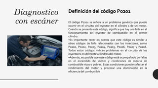 Diagnostico
con escáner
Definición del código P0201
El código P0201 se refiere a un problema genérico que puede
ocurrir en el circuito del inyector en el cilindro 1 de un motor.
Cuando se presenta este código, significa que hay una falla en el
funcionamiento del inyector de combustible en el primer
cilindro.
•Es importante tener en cuenta que este código es similar a
otros códigos de falla relacionados con los inyectores, como
P0200, P0202, P0203, P0204, P0205, P0206, P0207 y P0208.
Todos estos códigos indican problemas en el circuito de los
inyectores en diferentes cilindros del motor.
•Además, es posible que este código esté acompañado de fallas
en el encendido del motor y condiciones de mezcla de
combustible ricas o pobres. Estas condiciones pueden afectar el
rendimiento del motor y provocar una disminución en la
eficiencia del combustible
 