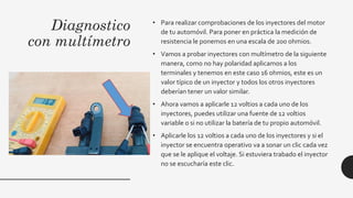 Diagnostico
con multímetro
• Para realizar comprobaciones de los inyectores del motor
de tu automóvil. Para poner en práctica la medición de
resistencia le ponemos en una escala de 200 ohmios.
• Vamos a probar inyectores con multímetro de la siguiente
manera, como no hay polaridad aplicamos a los
terminales y tenemos en este caso 16 ohmios, este es un
valor típico de un inyector y todos los otros inyectores
deberían tener un valor similar.
• Ahora vamos a aplicarle 12 voltios a cada uno de los
inyectores, puedes utilizar una fuente de 12 voltios
variable o si no utilizar la batería de tu propio automóvil.
• Aplicarle los 12 voltios a cada uno de los inyectores y si el
inyector se encuentra operativo va a sonar un clic cada vez
que se le aplique el voltaje. Si estuviera trabado el inyector
no se escucharía este clic.
 