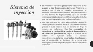 Sistema de
inyección
• El sistema de inyección proporciona carburante a alta
presión al ciclo de compresión del motor. Al ponerse en
contacto con el aire en elevadas temperaturas, se
enciende provocando la combustión. Este sistema consta
de una bomba de desplazamiento capaz de inyectar
distintas cantidades de combustible gracias a los émbolos
que van unidos a cada inyector o cilindro del motor.
• Los inyectores son, por tanto, electroválvulas capaces de
abrirse y cerrarse millones de veces con una reacción muy
precisa al pulso eléctrico que los acciona, sin fugas ni
escapes de carburante. Son los encargados de
suministrar el combustible al conducto de admisión o a
la cámara de precombustión, según si se trata de un
sistema de inyección directa o indirecta
respectivamente, de forma pulverizada y sin goteos para
que el combustible se distribuya de la forma más
homogénea posible según el régimen de funcionamiento
del motor.
 