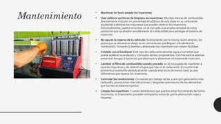 Mantenimiento
• Mantener en buen estado los inyectores
• Usar aditivos químicos de limpieza de inyectores: Muchas marcas de combustible
directamente incluyen un porcentaje de aditivos de esta clase en su carburante
ayudando a eliminar las impurezas que pueden obstruir los inyectores.
Adicionalmente, podéis encontrar en el mercado una amplia variedad de estos
productos que se añaden sencillamente al combustible para proteger el sistema de
inyección.
• No apurar la reserva de tu vehículo: Exactamente por la misma razón anterior, los
posos que se almacenan abajo no es conveniente que lleguen a la cámara de
combustión. Forzarán la bomba y atrancarán los inyectores con mayor facilidad.
• Cuidado con el biodiesel: Este tipo de carburante absorbe agua y humedad que
puede acelerar la oxidación y corrosión de los componentes. Con frecuencia además
presentan hongos o bacterias que obstruyen y deterioran el sistema de inyección.
• Cambiar el filtro de combustible cuando proceda: es el encargado de mantener a
raya las impurezas y de retener el agua que hay en el carburante. Es mucho más
económico sustituirlo periódicamente cuando está sucio (al menos cada 30.000
kilómetros) que reparar los inyectores.
• Controlar las revoluciones: Circulando por debajo de las 2.000 rpm generamos más
carbonilla, provocamos más vibraciones y desgastes prematuros de los elementos
que forman el sistema inyector.
• Limpiar los inyectores: Cuando detectemos que puedan estar funcionando de forma
incorrecta, es importante proceder a limpiarlos antes de que la obstrucción vaya a
mayores.
 
