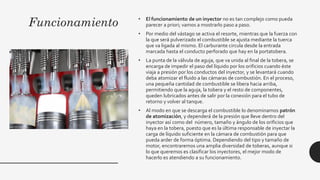 Funcionamiento • El funcionamiento de un inyector no es tan complejo como pueda
parecer a priori; vamos a mostrarlo paso a paso.
• Por medio del vástago se activa el resorte, mientras que la fuerza con
la que será pulverizado el combustible se ajusta mediante la tuerca
que va ligada al mismo. El carburante circula desde la entrada
marcada hasta el conducto perforado que hay en la portatobera.
• La punta de la válvula de aguja, que va unida al final de la tobera, se
encarga de impedir el paso del líquido por los orificios cuando éste
viaja a presión por los conductos del inyector, y se levantará cuando
deba atomizar el fluido a las cámaras de combustión. En el proceso,
una pequeña cantidad de combustible se libera hacia arriba,
permitiendo que la aguja, la tobera y el resto de componentes,
queden lubricados antes de salir por la conexión para el tubo de
retorno y volver al tanque.
• Al modo en que se descarga el combustible lo denominamos patrón
de atomización, y dependerá de la presión que lleve dentro del
inyector así como del número, tamaño y ángulo de los orificios que
haya en la tobera, puesto que es la última responsable de inyectar la
carga de líquido suficiente en la cámara de combustión para que
pueda arder de forma óptima. Dependiendo del tipo y tamaño de
motor, encontraremos una amplia diversidad de toberas, aunque si
lo que queremos es clasificar los inyectores, el mejor modo de
hacerlo es atendiendo a su funcionamiento.
 