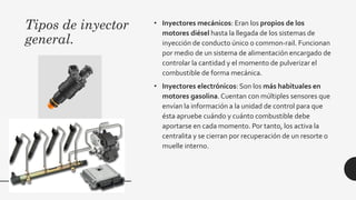 Tipos de inyector
general.
• Inyectores mecánicos: Eran los propios de los
motores diésel hasta la llegada de los sistemas de
inyección de conducto único o common-rail. Funcionan
por medio de un sistema de alimentación encargado de
controlar la cantidad y el momento de pulverizar el
combustible de forma mecánica.
• Inyectores electrónicos: Son los más habituales en
motores gasolina.Cuentan con múltiples sensores que
envían la información a la unidad de control para que
ésta apruebe cuándo y cuánto combustible debe
aportarse en cada momento. Por tanto, los activa la
centralita y se cierran por recuperación de un resorte o
muelle interno.
 