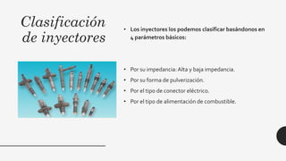 Clasificación
de inyectores
• Los inyectores los podemos clasificar basándonos en
4 parámetros básicos:
• Por su impedancia:Alta y baja impedancia.
• Por su forma de pulverización.
• Por el tipo de conector eléctrico.
• Por el tipo de alimentación de combustible.
 