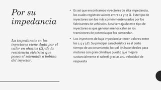 Por su
impedancia
La impedancia en los
inyectores viene dada por el
valor en ohmios (Ω) de la
resistencia eléctrica que
posea el solenoide o bobina
del inyector.
• Es así que encontramos inyectores de alta impedancia,
los cuales registran valores entre 12 y 17 Ω. Este tipo de
inyectores son los más comúnmente usados por los
fabricantes de vehículos. Una ventaja de este tipo de
inyectores es que generan menos calor en los
transistores de potencia que los comandan.
• Los inyectores de baja impedancia tienen valores entre
los 1.5 y 3 Ω. Su principal característica es el corto
tiempo de accionamiento, lo cual los hace ideales para
motores con gran cilindraje puesto que mejora
sustancialmente el ralentí gracias a su velocidad de
respuesta
 