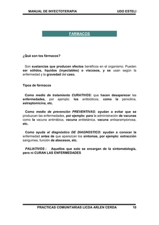 MANUAL DE INYECTOTERAPIA UDO ESTELI
PRACTICAS COMUNITARIAS LICDA ARLEN CERDA 10
¿Qué son tos fármacos?
Son sustancias que producen efectos benéficos en el organismo. Pueden
ser sólidos, líquidos (inyectables) o viscosos, y se usan según la
enfermedad y la gravedad del caso.
Tipos de fármacos
Como medio de tratamiento CURATIVOS: que hacen desaparecer las
enfermedades, por ejemplo: los antibióticos, como la penicilina,
estreptomicina, etc.
Como medio de prevención PREVENTIVAS: ayudan a evitar que se
produzcan las enfermedades, por ejemplo: para la administración de vacunas
como la vacuna antirrábica, vacuna antitetánica, vacuna antisarampionosa,
etc.
Como ayuda al diagnóstico DE DIAGNOSTICO: ayudan a conocer la
enfermedad antes de que aparezcan los síntomas, por ejemplo: extracción
sanguínea, función de abscesos, etc.
PALIATIVOS : Aquellos que solo se encargan de la sintomatologia,
pero ni CURAN LAS ENFERMEDADES
FARMACOS
 