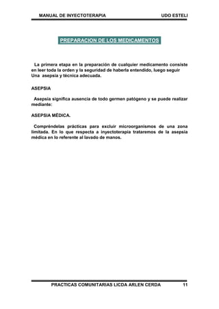 MANUAL DE INYECTOTERAPIA UDO ESTELI
PRACTICAS COMUNITARIAS LICDA ARLEN CERDA 11
La primera etapa en la preparación de cualquier medicamento consiste
en leer toda la orden y la seguridad de haberla entendido, luego seguir
Una asepsia y técnica adecuada.
ASEPSIA
Asepsia significa ausencia de todo germen patógeno y se puede realizar
mediante:
ASEPSIA MÉDICA.
Compréndelas prácticas para excluir microorganismos de una zona
limitada. En lo que respecta a inyectoterapia trataremos de la asepsia
médica en lo referente al lavado de manos.
PREPARACION DE LOS MEDICAMENTOS
 