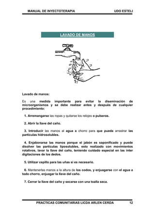 MANUAL DE INYECTOTERAPIA UDO ESTELI
PRACTICAS COMUNITARIAS LICDA ARLEN CERDA 12
Lavado de manos:
Es una medida importante para evitar la diseminación de
microorganismos y se debe realizar antes y después de cualquier
procedimiento:
1. Arremangarse las ropas y quitarse los relojes o pulseras.
2. Abrir la llave del caño.
3. Introducir las manos al agua a chorro para que pueda arrastrar las
partículas hidrosolubles.
4. Enjabonarse las manos porque el jabón es saponificado y puede
disolver las partículas liposolubles, esto realizado con movimientos
rotativos, lavar la llave del caño, teniendo cuidado especial en las inter
digitaciones de los dedos.
5. Utilizar cepillo para las uñas si es necesario.
6. Mantenerlas manos a la altura de los codos, y enjuagarse con el agua a
todo chorro, enjuagar la llave del caño.
7. Cerrar la llave del caño y secarse con una toalla seca.
LAVADO DE MANOS
 