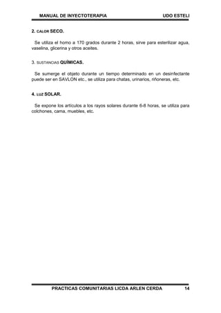 MANUAL DE INYECTOTERAPIA UDO ESTELI
PRACTICAS COMUNITARIAS LICDA ARLEN CERDA 14
2. CALOR SECO.
Se utiliza el homo a 170 grados durante 2 horas, sirve para esterilizar agua,
vaselina, glicerina y otros aceites.
3. SUSTANCIAS QUÍMICAS.
Se sumerge el objeto durante un tiempo determinado en un desinfectante
puede ser en SAVLON etc., se utiliza para chatas, urinarios, riñoneras, etc.
4. LUZ SOLAR.
Se expone los artículos a los rayos solares durante 6-8 horas, se utiliza para
colchones, cama, muebles, etc.
 