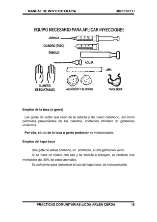 MANUAL DE INYECTOTERAPIA UDO ESTELI
PRACTICAS COMUNITARIAS LICDA ARLEN CERDA 16
Empleo de la toca (o gorra)
Las gotas de sudor que caen de la cabeza y del cuero cabelludo, así como
partículas provenientes de los cabellos, contienen infinidad de gérmenes
virulentos.
Por ello, el uso de la toca o gorro protector es indispensable.
Empleo del tapa boca
Una gota de saliva contiene, en promedio, 4.000 gérmenes vivos.
Si se hace un cultivo con ella y se inocula a cobayos, se produce una
mortalidad del 30% de estos animales.
Es suficiente para demostrar el uso del tapa boca, es indispensable.
 