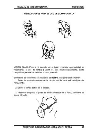 MANUAL DE INYECTOTERAPIA UDO ESTELI
PRACTICAS COMUNITARIAS LICDA ARLEN CERDA 17
INSTRUCCIONES PARA EL USO DE LA MASCARILLA
VISIÓN CLARA Pero si no permite ver el lugar y trabajar con facilidad se
recomienda el uso de lentes o abrir los ojos desmesuradamente, ajusta
despacio el pedazo de metal en la nariz y cerrarlo.
El material es conforme a las facciones del rostro, fácil para toser o hablar.
1. Poner la mascarilla debajo de la barbilla con la parte del metal para la
nariz, arriba.
2. Estirar la banda detrás de la cabeza.
3. Presionar despacio la parte de metal alrededor de la nariz, conforme se
sienta cómodo.
 